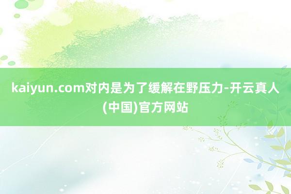 kaiyun.com对内是为了缓解在野压力-开云真人(中国)官方网站