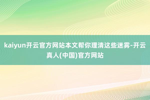 kaiyun开云官方网站本文帮你理清这些迷雾-开云真人(中国)官方网站