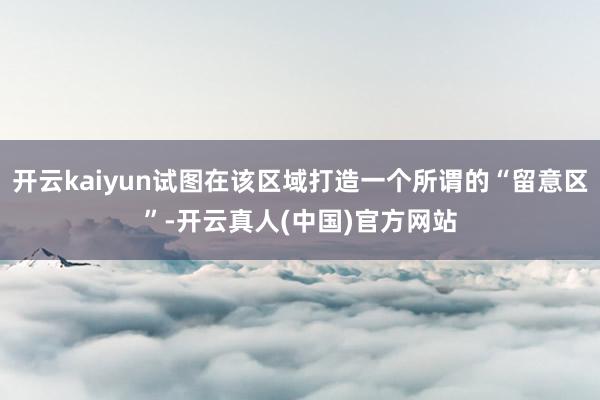 开云kaiyun试图在该区域打造一个所谓的“留意区”-开云真人(中国)官方网站