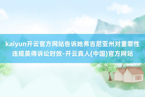 kaiyun开云官方网站告诉她弗吉尼亚州对重罪性违规莫得诉讼时效-开云真人(中国)官方网站
