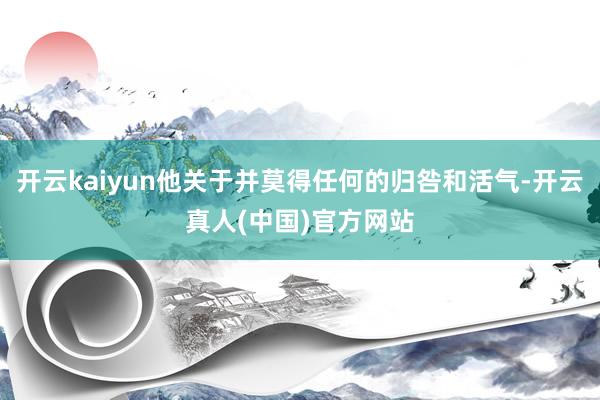 开云kaiyun他关于并莫得任何的归咎和活气-开云真人(中国)官方网站