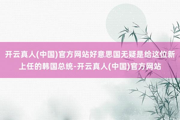 开云真人(中国)官方网站好意思国无疑是给这位新上任的韩国总统-开云真人(中国)官方网站
