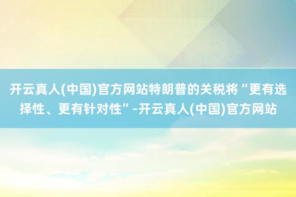 开云真人(中国)官方网站特朗普的关税将“更有选择性、更有针对性”-开云真人(中国)官方网站
