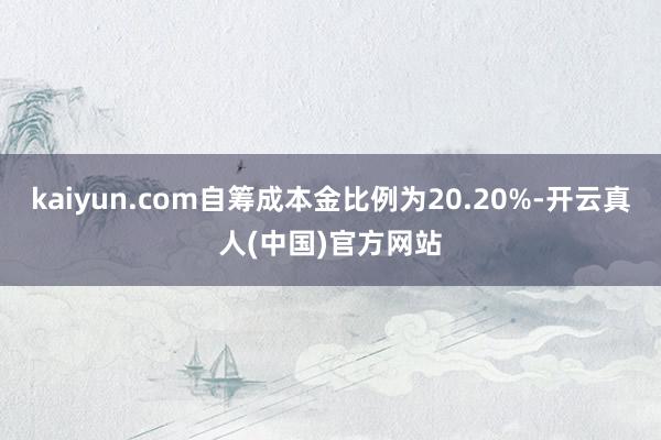 kaiyun.com自筹成本金比例为20.20%-开云真人(中国)官方网站
