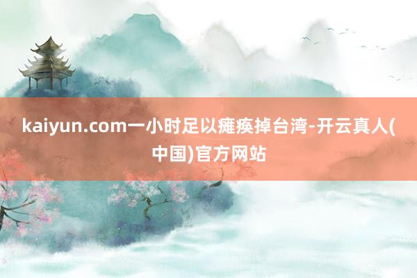 kaiyun.com一小时足以瘫痪掉台湾-开云真人(中国)官方网站