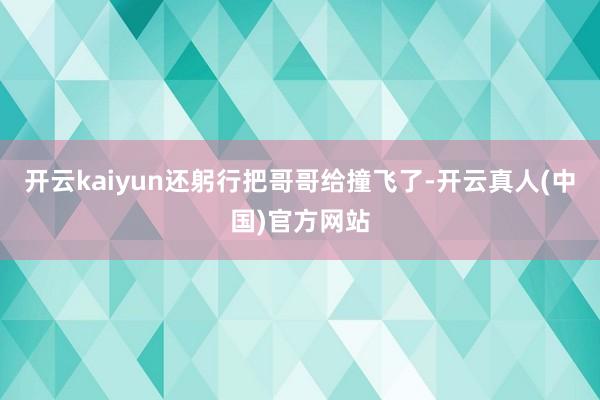开云kaiyun还躬行把哥哥给撞飞了-开云真人(中国)官方网站