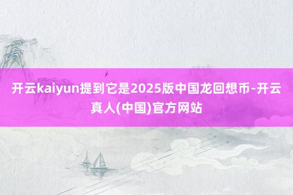 开云kaiyun提到它是2025版中国龙回想币-开云真人(中国)官方网站