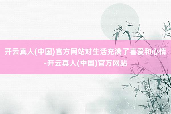 开云真人(中国)官方网站对生活充满了喜爱和心情-开云真人(中国)官方网站