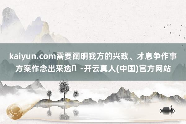 kaiyun.com需要阐明我方的兴致、才息争作事方案作念出采选‌-开云真人(中国)官方网站