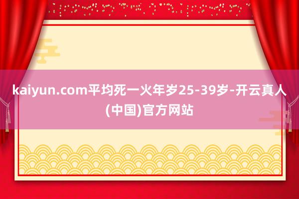 kaiyun.com平均死一火年岁25-39岁-开云真人(中国)官方网站