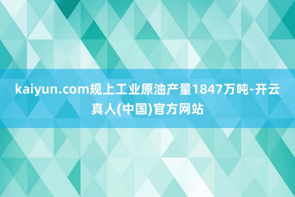 kaiyun.com规上工业原油产量1847万吨-开云真人(中国)官方网站
