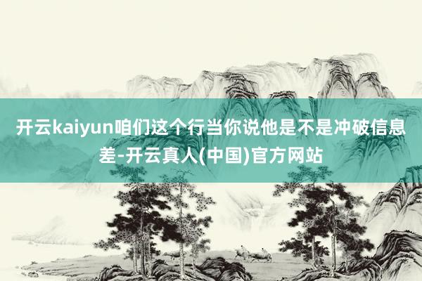 开云kaiyun咱们这个行当你说他是不是冲破信息差-开云真人(中国)官方网站