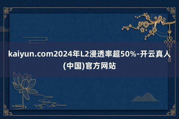kaiyun.com2024年L2浸透率超50%-开云真人(中国)官方网站