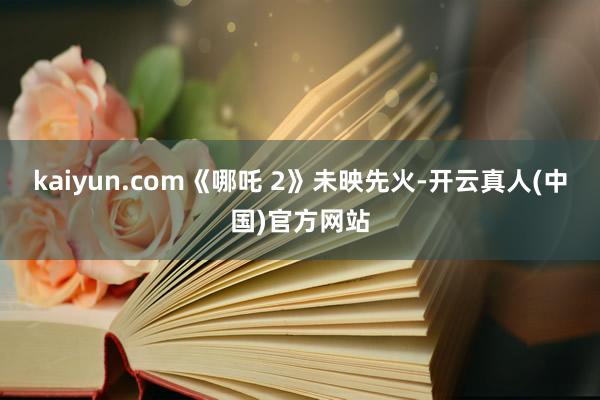 kaiyun.com《哪吒 2》未映先火-开云真人(中国)官方网站