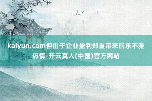 kaiyun.com但由于企业盈利郑重带来的乐不雅热情-开云真人(中国)官方网站