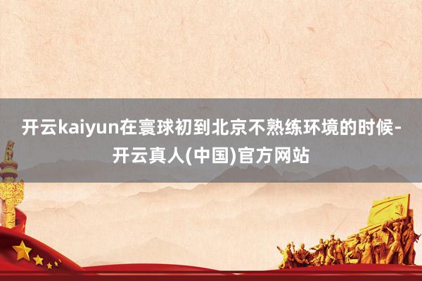 开云kaiyun在寰球初到北京不熟练环境的时候-开云真人(中国)官方网站