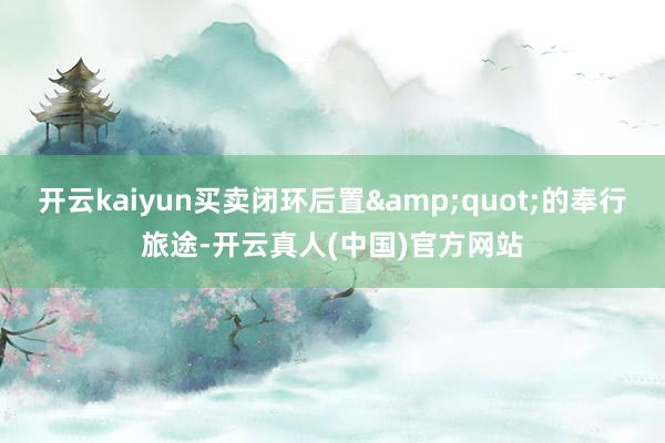 开云kaiyun买卖闭环后置&quot;的奉行旅途-开云真人(中国)官方网站