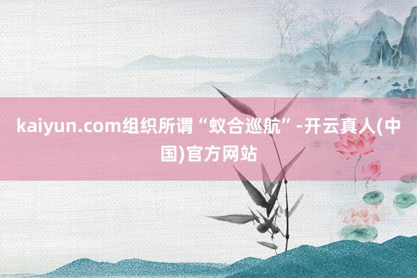 kaiyun.com组织所谓“蚁合巡航”-开云真人(中国)官方网站