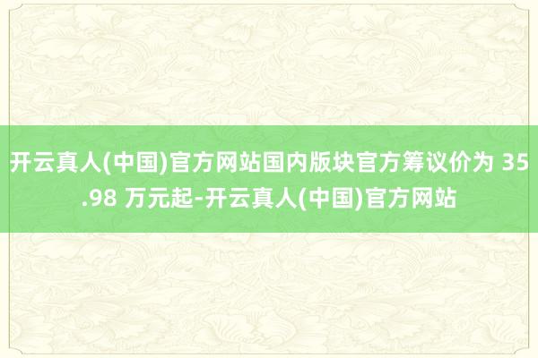 开云真人(中国)官方网站国内版块官方筹议价为 35.98 万元起-开云真人(中国)官方网站