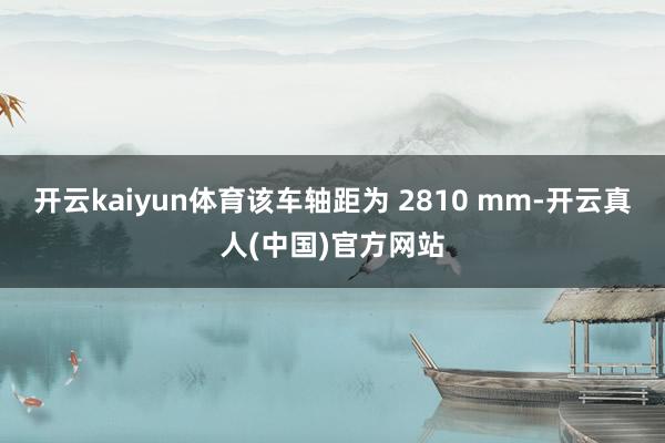 开云kaiyun体育该车轴距为 2810 mm-开云真人(中国)官方网站