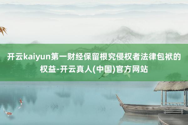 开云kaiyun第一财经保留根究侵权者法律包袱的权益-开云真人(中国)官方网站