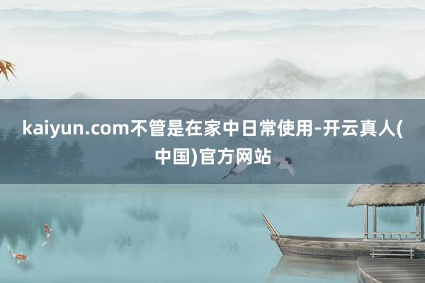 kaiyun.com不管是在家中日常使用-开云真人(中国)官方网站