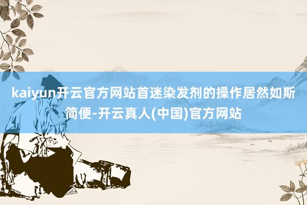 kaiyun开云官方网站首迷染发剂的操作居然如斯简便-开云真人(中国)官方网站
