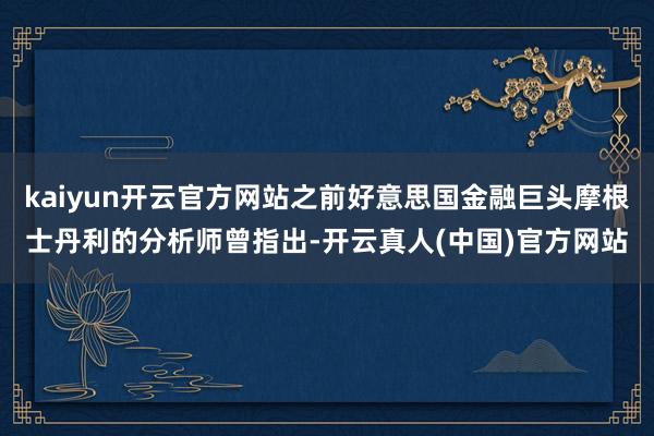 kaiyun开云官方网站之前好意思国金融巨头摩根士丹利的分析师曾指出-开云真人(中国)官方网站