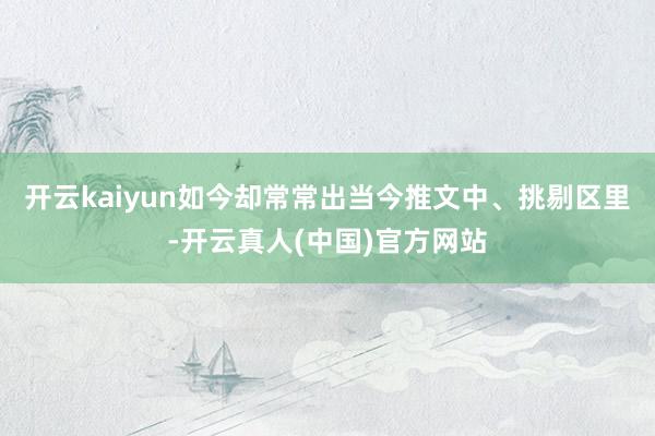 开云kaiyun如今却常常出当今推文中、挑剔区里-开云真人(中国)官方网站