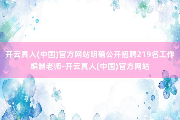 开云真人(中国)官方网站明确公开招聘219名工作编制老师-开云真人(中国)官方网站