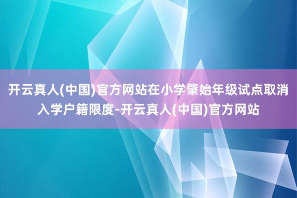 开云真人(中国)官方网站在小学肇始年级试点取消入学户籍限度-开云真人(中国)官方网站