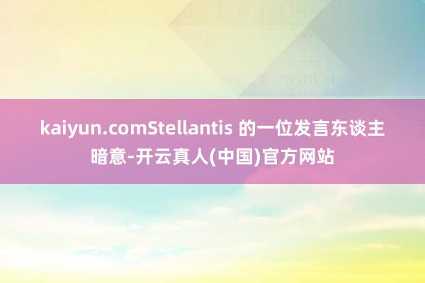 kaiyun.com　　Stellantis 的一位发言东谈主暗意-开云真人(中国)官方网站