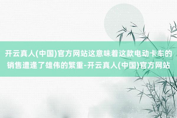 开云真人(中国)官方网站这意味着这款电动卡车的销售遭逢了雄伟的繁重-开云真人(中国)官方网站