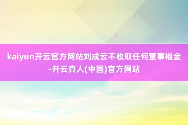 kaiyun开云官方网站刘成云不收取任何董事袍金-开云真人(中国)官方网站