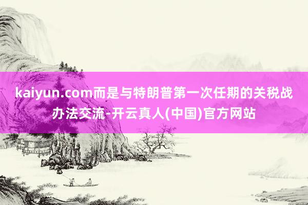 kaiyun.com而是与特朗普第一次任期的关税战办法交流-开云真人(中国)官方网站