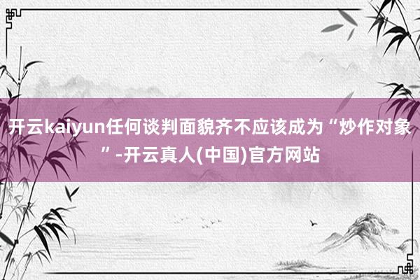 开云kaiyun任何谈判面貌齐不应该成为“炒作对象”-开云真人(中国)官方网站