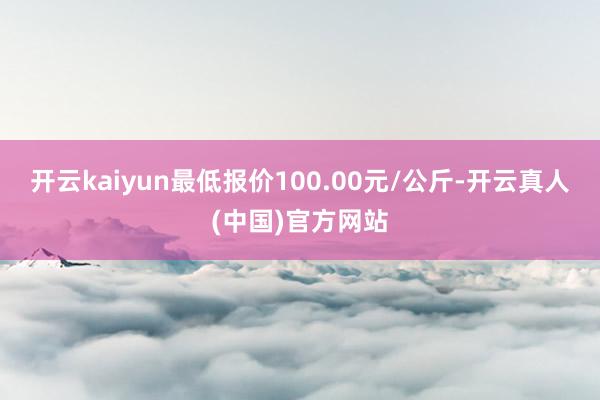 开云kaiyun最低报价100.00元/公斤-开云真人(中国)官方网站