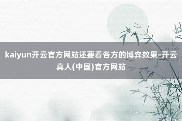 kaiyun开云官方网站还要看各方的博弈效果-开云真人(中国)官方网站