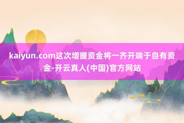 kaiyun.com这次增握资金将一齐开端于自有资金-开云真人(中国)官方网站