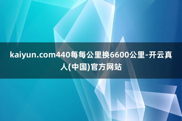 kaiyun.com440每每公里换6600公里-开云真人(中国)官方网站