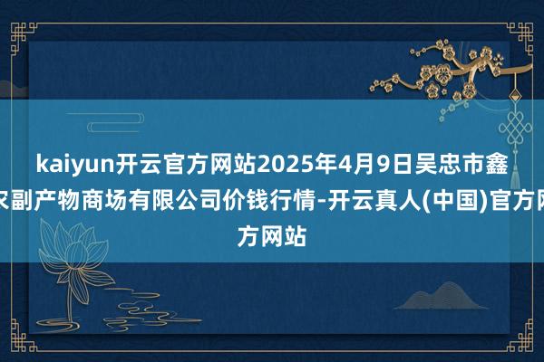 kaiyun开云官方网站2025年4月9日吴忠市鑫鲜农副产物商场有限公司价钱行情-开云真人(中国)官方网站