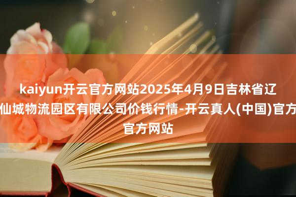 kaiyun开云官方网站2025年4月9日吉林省辽源市仙城物流园区有限公司价钱行情-开云真人(中国)官方网站