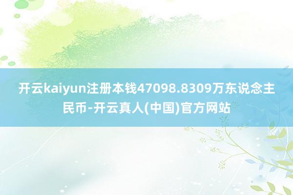 开云kaiyun注册本钱47098.8309万东说念主民币-开云真人(中国)官方网站