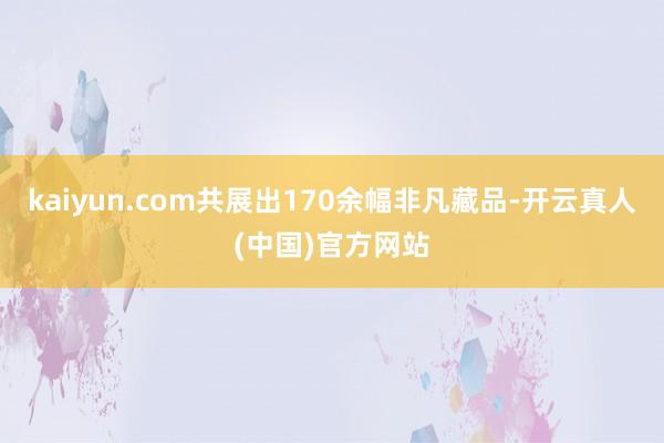 kaiyun.com共展出170余幅非凡藏品-开云真人(中国)官方网站