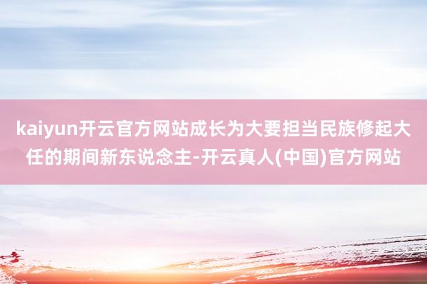 kaiyun开云官方网站成长为大要担当民族修起大任的期间新东说念主-开云真人(中国)官方网站