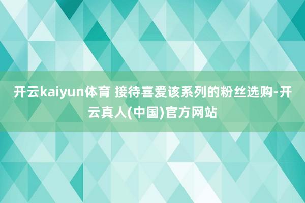 开云kaiyun体育 接待喜爱该系列的粉丝选购-开云真人(中国)官方网站