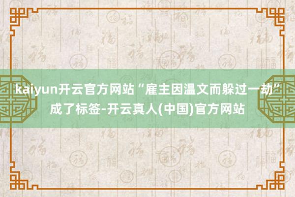 kaiyun开云官方网站“雇主因温文而躲过一劫”成了标签-开云真人(中国)官方网站