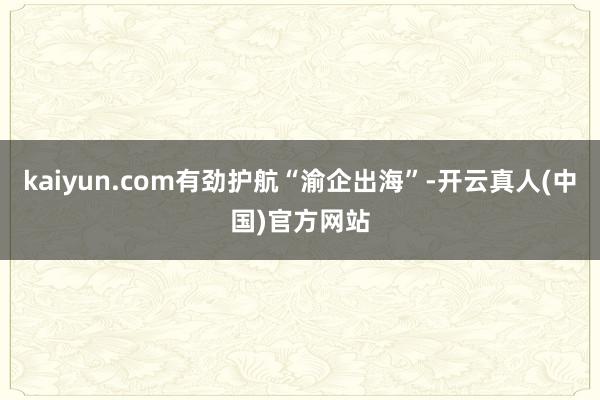 kaiyun.com有劲护航“渝企出海”-开云真人(中国)官方网站