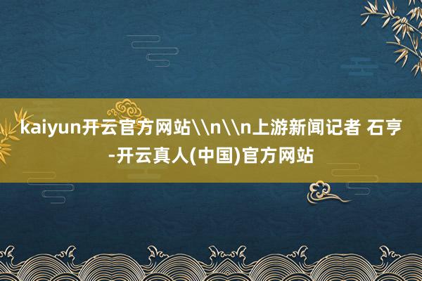 kaiyun开云官方网站\n\n上游新闻记者 石亨-开云真人(中国)官方网站