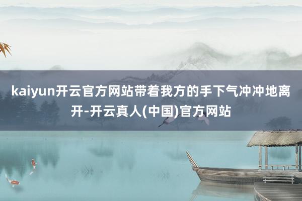 kaiyun开云官方网站带着我方的手下气冲冲地离开-开云真人(中国)官方网站
